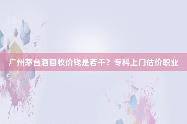 广州茅台酒回收价钱是若干？专科上门估价职业